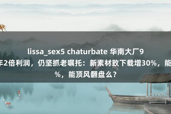 lissa_sex5 chaturbate 华南大厂9个月亏掉昨年2倍利润，仍坚抓老嘱托：新素材致下载增30%，能顶风翻盘么？