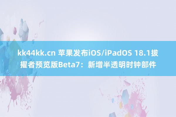 kk44kk.cn 苹果发布iOS/iPadOS 18.1拔擢者预览版Beta7：新增半透明时钟部件