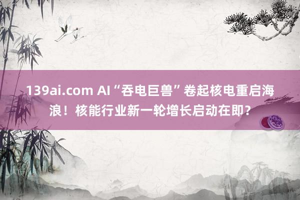 139ai.com AI“吞电巨兽”卷起核电重启海浪！核能行业新一轮增长启动在即？