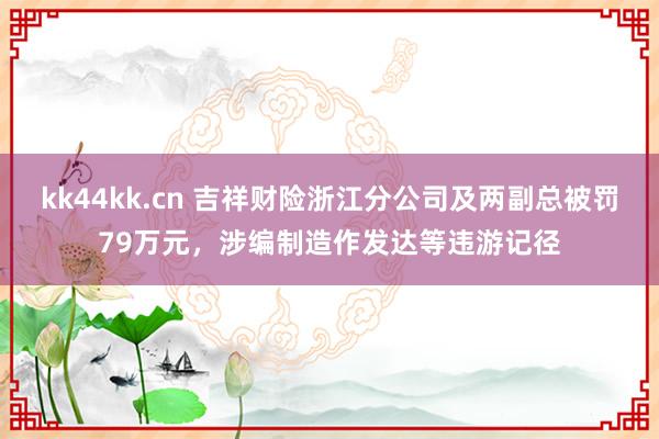 kk44kk.cn 吉祥财险浙江分公司及两副总被罚79万元，涉编制造作发达等违游记径