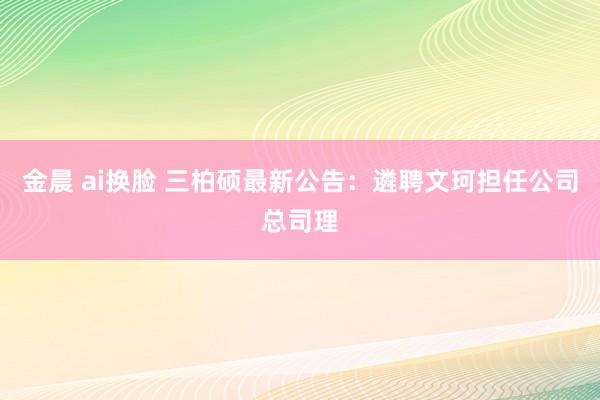 金晨 ai换脸 三柏硕最新公告：遴聘文珂担任公司总司理