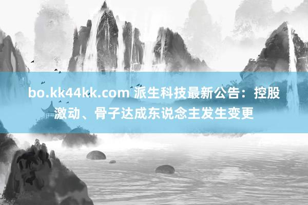 bo.kk44kk.com 派生科技最新公告：控股激动、骨子达成东说念主发生变更