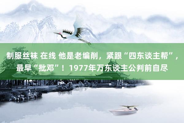 制服丝袜 在线 他是老编削，紧跟“四东谈主帮”，最早“批邓”！1977年万东谈主公判前自尽