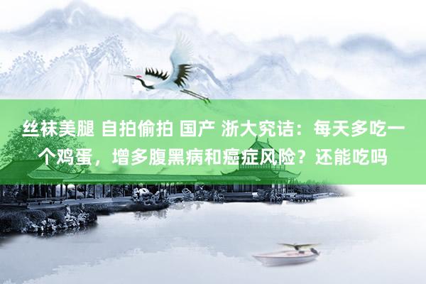 丝袜美腿 自拍偷拍 国产 浙大究诘：每天多吃一个鸡蛋，增多腹黑病和癌症风险？还能吃吗