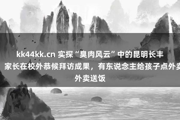 kk44kk.cn 实探“臭肉风云”中的昆明长丰学校：家长在校外恭候拜访成果，有东说念主给孩子点外卖送饭