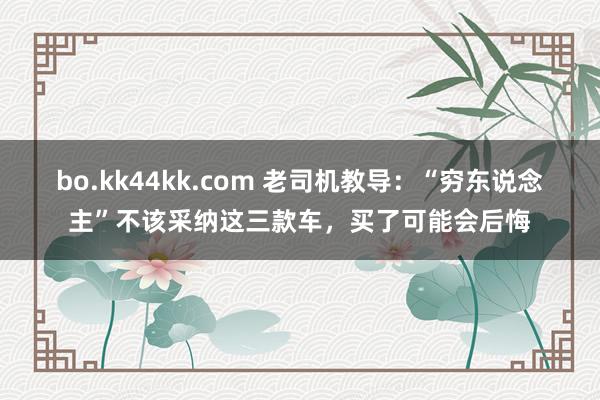 bo.kk44kk.com 老司机教导：“穷东说念主”不该采纳这三款车，买了可能会后悔