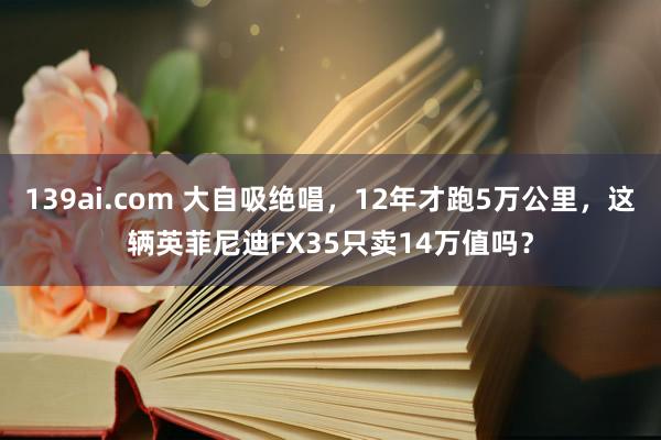 139ai.com 大自吸绝唱，12年才跑5万公里，这辆英菲尼迪FX35只卖14万值吗？