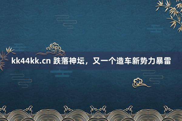 kk44kk.cn 跌落神坛，又一个造车新势力暴雷