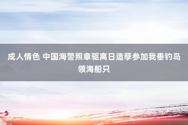 成人情色 中国海警照章驱离日造孽参加我垂钓岛领海船只