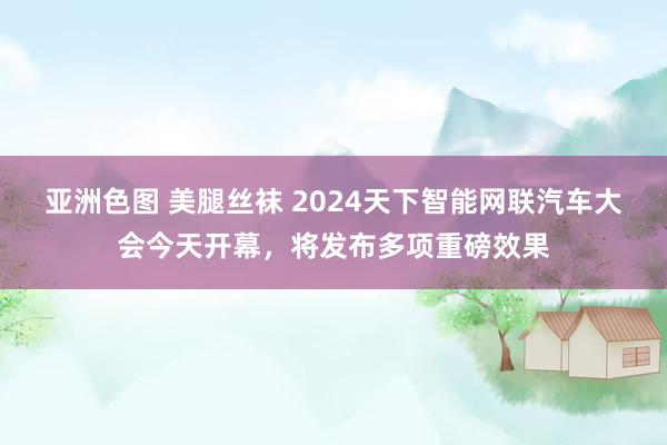 亚洲色图 美腿丝袜 2024天下智能网联汽车大会今天开幕，将发布多项重磅效果