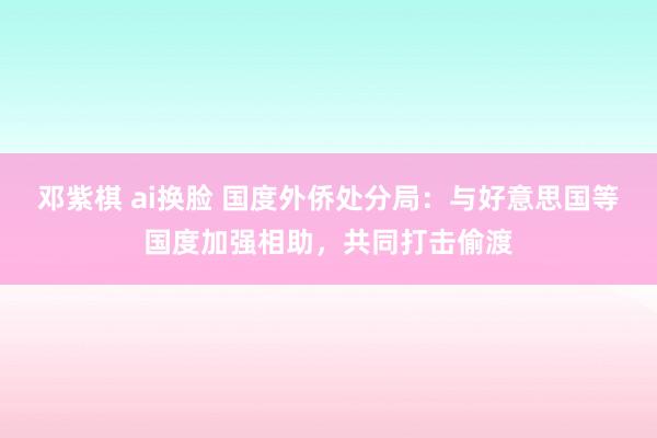 邓紫棋 ai换脸 国度外侨处分局：与好意思国等国度加强相助，共同打击偷渡