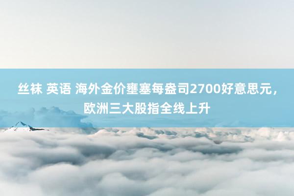 丝袜 英语 海外金价壅塞每盎司2700好意思元，欧洲三大股指全线上升