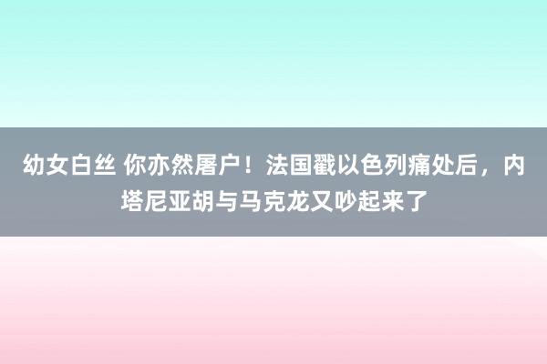 幼女白丝 你亦然屠户！法国戳以色列痛处后，内塔尼亚胡与马克龙又吵起来了