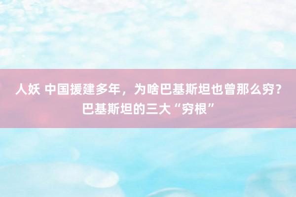 人妖 中国援建多年，为啥巴基斯坦也曾那么穷？巴基斯坦的三大“穷根”