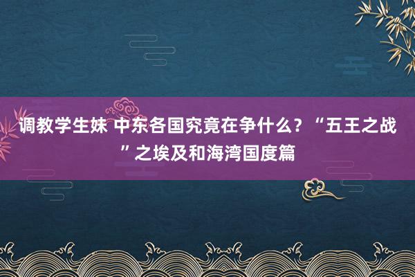 调教学生妹 中东各国究竟在争什么？“五王之战”之埃及和海湾国度篇