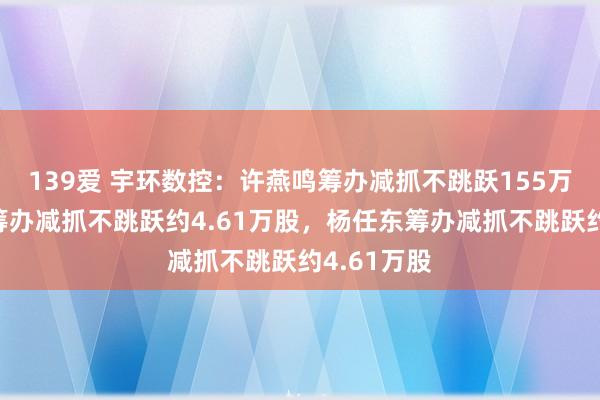 139爱 宇环数控：许燕鸣筹办减抓不跳跃155万股，易欣筹办减抓不跳跃约4.61万股，杨任东筹办减抓不跳跃约4.61万股