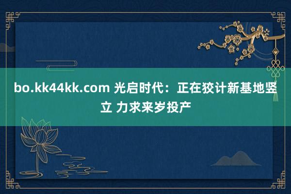 bo.kk44kk.com 光启时代：正在狡计新基地竖立 力求来岁投产