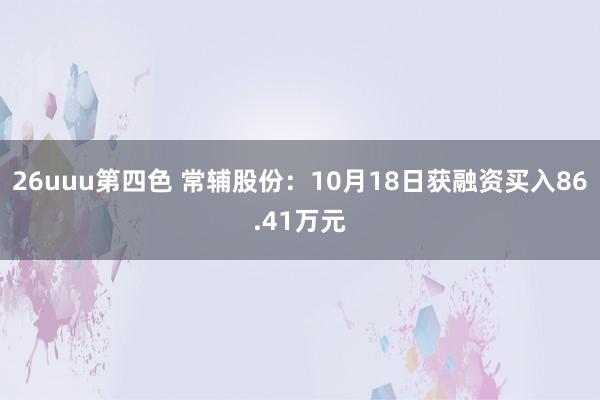 26uuu第四色 常辅股份：10月18日获融资买入86.41万元