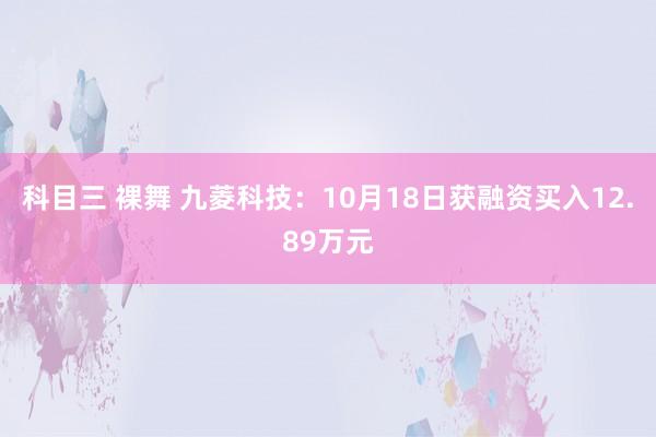 科目三 裸舞 九菱科技：10月18日获融资买入12.89万元