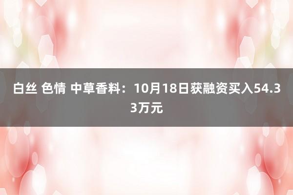 白丝 色情 中草香料：10月18日获融资买入54.33万元