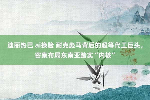 迪丽热巴 ai换脸 耐克彪马背后的超等代工巨头，密集布局东南亚踏实“内核”