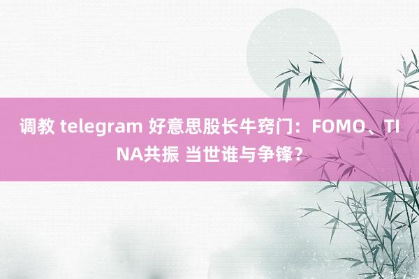 调教 telegram 好意思股长牛窍门：FOMO、TINA共振 当世谁与争锋？