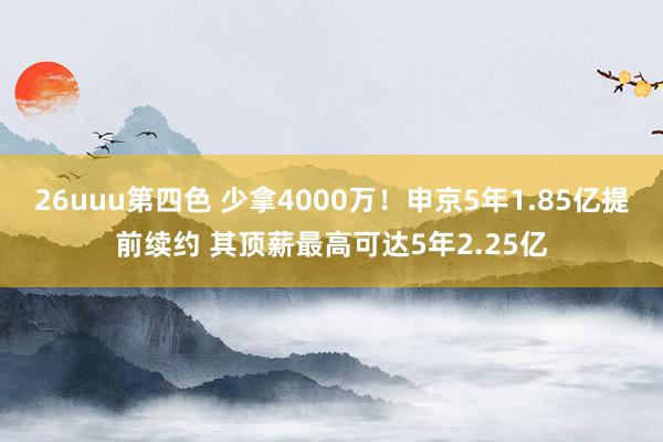 26uuu第四色 少拿4000万！申京5年1.85亿提前续约 其顶薪最高可达5年2.25亿