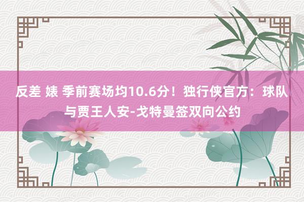 反差 婊 季前赛场均10.6分！独行侠官方：球队与贾王人安-戈特曼签双向公约