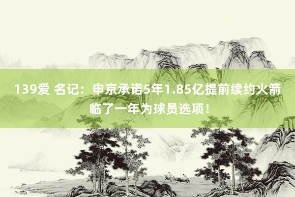 139爱 名记：申京承诺5年1.85亿提前续约火箭 临了一年为球员选项！