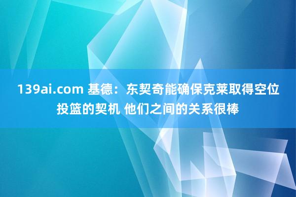 139ai.com 基德：东契奇能确保克莱取得空位投篮的契机 他们之间的关系很棒