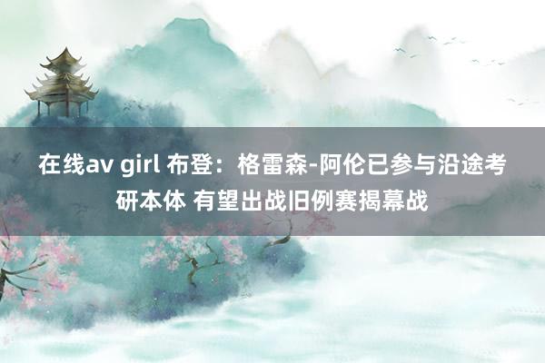 在线av girl 布登：格雷森-阿伦已参与沿途考研本体 有望出战旧例赛揭幕战