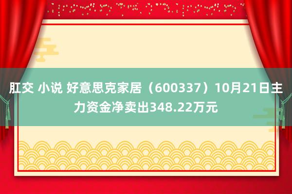 肛交 小说 好意思克家居（600337）10月21日主力资金净卖出348.22万元