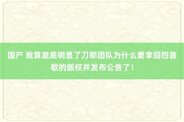 国产 我算澈底明显了刀郎团队为什么要拿回四首歌的版权并发布公告了！