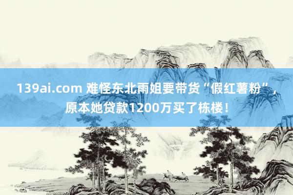 139ai.com 难怪东北雨姐要带货“假红薯粉”，原本她贷款1200万买了栋楼！