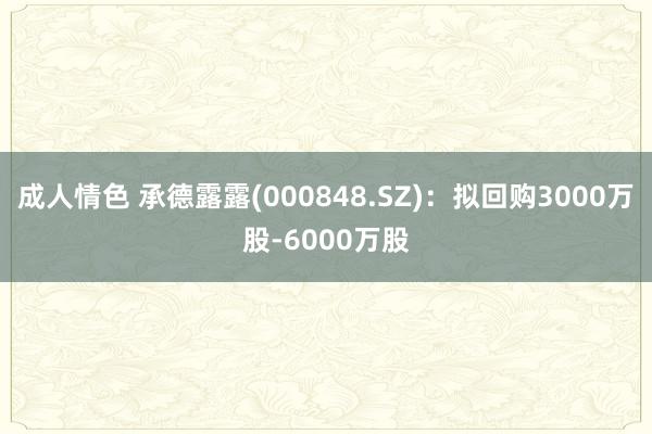 成人情色 承德露露(000848.SZ)：拟回购3000万股-6000万股