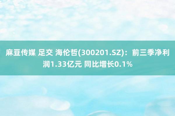 麻豆传媒 足交 海伦哲(300201.SZ)：前三季净利润1.33亿元 同比增长0.1%