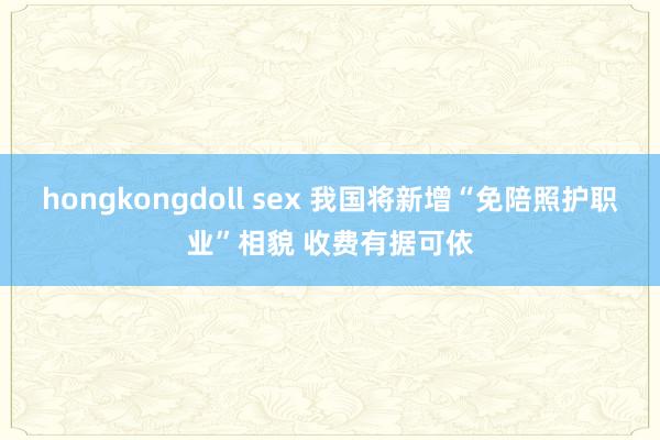 hongkongdoll sex 我国将新增“免陪照护职业”相貌 收费有据可依