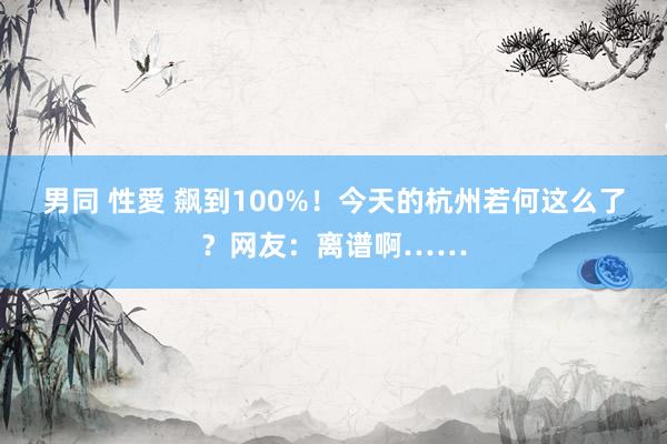 男同 性愛 飙到100%！今天的杭州若何这么了？网友：离谱啊……