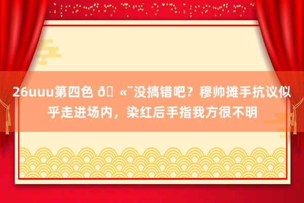 26uuu第四色 🫨没搞错吧？穆帅摊手抗议似乎走进场内，染红后手指我方很不明