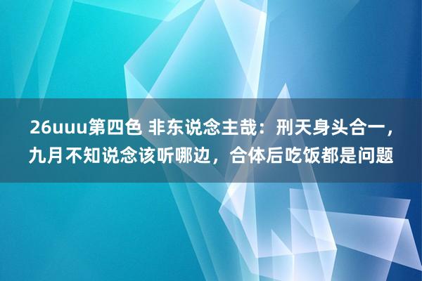 26uuu第四色 非东说念主哉：刑天身头合一，九月不知说念该听哪边，合体后吃饭都是问题