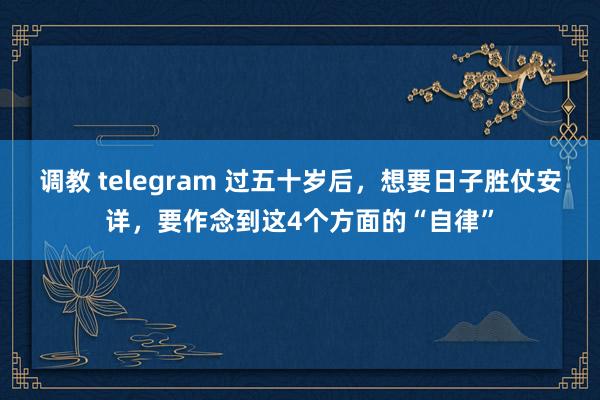 调教 telegram 过五十岁后，想要日子胜仗安详，要作念到这4个方面的“自律”