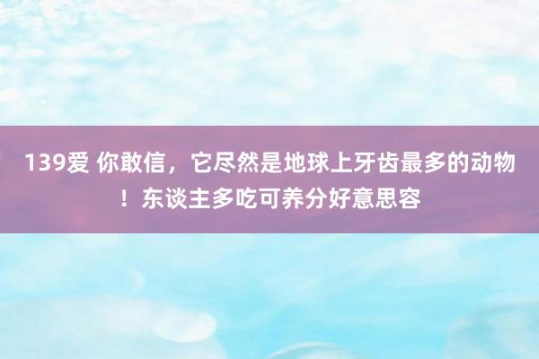 139爱 你敢信，它尽然是地球上牙齿最多的动物！东谈主多吃可养分好意思容