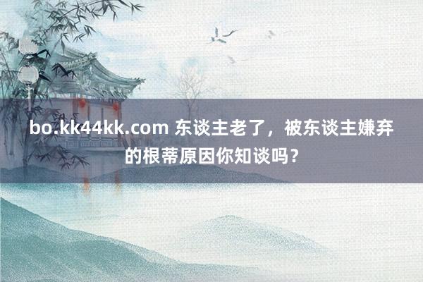 bo.kk44kk.com 东谈主老了，被东谈主嫌弃的根蒂原因你知谈吗？