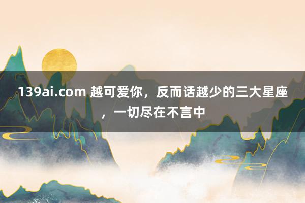 139ai.com 越可爱你，反而话越少的三大星座，一切尽在不言中