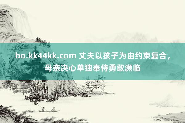 bo.kk44kk.com 丈夫以孩子为由约束复合，母亲决心单独奉侍勇敢濒临