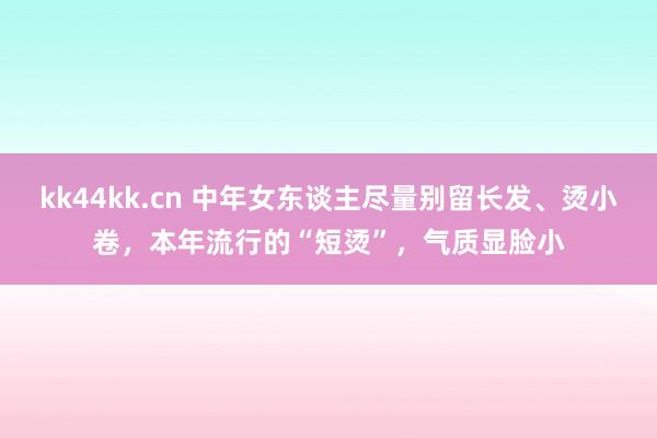 kk44kk.cn 中年女东谈主尽量别留长发、烫小卷，本年流行的“短烫”，气质显脸小