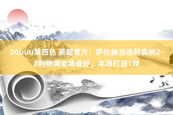 26uuu第四色 英超官方：萨拉赫当选阿森纳2-2利物浦全场最好，本场打进1球