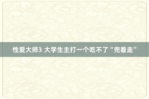 性爱大师3 大学生主打一个吃不了“兜着走”