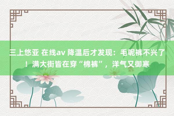 三上悠亚 在线av 降温后才发现：毛呢裤不兴了！满大街皆在穿“棉裤”，洋气又御寒