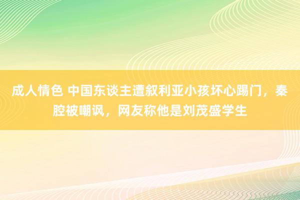 成人情色 中国东谈主遭叙利亚小孩坏心踢门，秦腔被嘲讽，网友称他是刘茂盛学生